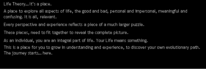 Text Box: Life Theory Its a place. A place to explore all aspects of life, the good and bad, personal and impersonal, meaningful and confusing. It is all, relevant. Every perspective and experience reflects a piece of a much larger puzzle. These pieces, need to fit together to reveal the complete picture. As an individual, you are an integral part of life. Your Life means something. This is a place for you to grow in understanding and experience, to discover your own evolutionary path. The journey starts here.